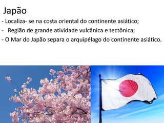 Japão
- Localiza- se na costa oriental do continente asiático;
- Região de grande atividade vulcânica e tectônica;
- O Mar do Japão separa o arquipélago do continente asiático.
 