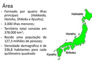 Área
- Formado por quatro ilhas
principais (Hokkaido,
Honshu, Shikoku e Kyushu);
- 3.000 ilhas menores;
- Território total consiste em
378.000 km2;
- Reside uma população de
127,3 milhões de pessoas;
- Densidade demográfica é de
336,8 habitantes para cada
quilômetro quadrado
 