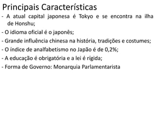 Principais Características
- A atual capital japonesa é Tokyo e se encontra na ilha
de Honshu;
- O idioma oficial é o japonês;
- Grande influência chinesa na história, tradições e costumes;
- O índice de analfabetismo no Japão é de 0,2%;
- A educação é obrigatória e a lei é rígida;
- Forma de Governo: Monarquia Parlamentarista
 
