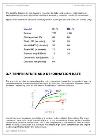 Structural Integrity Analysis 3. Mechanical Properties 
The ductility depends on the structural material, its state (cold-worked), heat-treatment, 
exploitation temperature and other conditions. Annealing increases the ductility measures. 
Approximate maximum values of the elongation in 50mm (El) and the reduction of area (RA): 
Copyrighted materials 
14 
3.7 TEMPERATURE AND DEFORMATION RATE 
The stress-strain diagram depends on the test temperature. Increasing temperature leads to 
decreasing tensile strength and yield strength. In this case, the elongation increases. When 
we reach the melting point all mechanical properties of the solids diminish. 
Low temperature decreases the ability of a material to have plastic deformation. The crack 
resistance characteristics fall dramatically at a certain temperature, known as the transition 
temperature or critical temperature. This is the temperature of the transition from ductile to 
brittle fracture. Exploitation of a structure with cracks, high stress concentration and impact 
loading is prohibited below this temperature. 
 