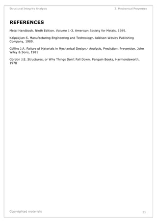 Structural Integrity Analysis 3. Mechanical Properties 
REFERENCES 
Metal Handbook. Ninth Edition. Volume 1-3. American Society for Metals. 1989. 
Kalpakjian S. Manufacturing Engineering and Technology. Addison-Wesley Publishing 
Company, 1989. 
Collins J.A. Failure of Materials in Mechanical Design.- Analysis, Prediction, Prevention. John 
Wiley & Sons, 1981 
Gordon J.E. Structures, or Why Things Don't Fall Down. Penguin Books, Harmondsworth, 
1978 
Copyrighted materials 
23 
