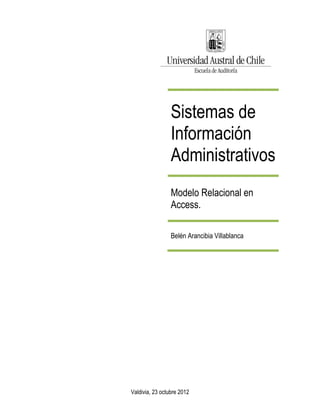 Sistemas de
                 Información
                 Administrativos
                 Modelo Relacional en
                 Access.

                 Belén Arancibia Villablanca




Valdivia, 23 octubre 2012
 