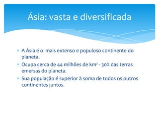 Ásia: vasta e diversificada

A Ásia é o mais extenso e populoso continente do
planeta.
Ocupa cerca de 44 milhões de km² - 30% das terras
emersas do planeta.
Sua população é superior à soma de todos os outros
continentes juntos.

 