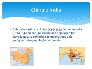 China e India

Dois países asiáticos, China (1.341.335,000 hab) e Índia
(1.224.614.000 hab) possuem uma população tão
elevada que, se somadas são maiores que a de
qualquer outra população continental.

 