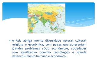 A Ásia abriga imensa diversidade natural, cultural,
religiosa e econômica, com países que apresentam
grandes problemas sócio econômicos, sociedades
com significativo domínio tecnológico e grande
desenvolvimento humano e econômico.

 