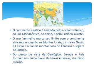 O continente asiático é limitado pelos oceanos Índico,
ao Sul, Glacial Ártico, ao norte, e pelo Pacífico, a leste.
O mar Vermelho marca seu limite com o continente
africano, enquanto os Montes Urais, os mares Negro
e Cáspio e a Cadeia montanhosa do Cáucaso o separa
da Europa.
Do ponto de vista da Geológico, Europa e Ásia
formam um único bloco de terras emersas, chamado
Eurásia.

 