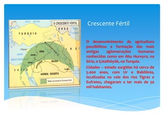 Crescente Fértil
O desenvolvimento da agricultura
possibilitou a formação das mais
antigas
aglomerações
humanas
conhecidas como em Abu Hureyra, na
Síria, e Çatalhöyük, na Turquia.
Cidades – estado surgidas há cerca de
5.000 anos, com Ur e Babilônia,
localizadas na vale dos rios Tigres e
Eufrates, chegaram a ter mais de 50
mil habitantes.

 