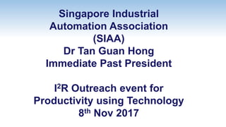 Singapore Industrial
Automation Association
(SIAA)
Dr Tan Guan Hong
Immediate Past President
I2R Outreach event for
Productivity using Technology
8th Nov 2017
 
