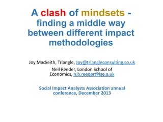 A clash of mindsets finding a middle way
between different impact
methodologies
Joy Mackeith, Triangle, Joy@triangleconsulting.co.uk
Neil Reeder, London School of
Economics, n.b.reeder@lse.a.uk
Social Impact Analysts Association annual
conference, December 2013

 