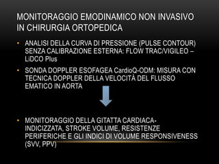 MONITORAGGIO EMODINAMICO NON INVASIVO
IN CHIRURGIA ORTOPEDICA
• ANALISI DELLA CURVA DI PRESSIONE (PULSE CONTOUR)
SENZA CALIBRAZIONE ESTERNA: FLOW TRAC/VIGILEO –
LiDCO Plus
• SONDA DOPPLER ESOFAGEA CardioQ-ODM: MISURA CON
TECNICA DOPPLER DELLA VELOCITÀ DEL FLUSSO
EMATICO IN AORTA

• MONITORAGGIO DELLA GITATTA CARDIACAINDICIZZATA, STROKE VOLUME, RESISTENZE
PERIFERICHE E GLI INDICI DI VOLUME RESPONSIVENESS
(SVV, PPV)

 