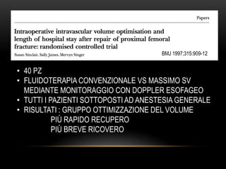 BMJ 1997;315:909-12

• 40 PZ
• FLUIDOTERAPIA CONVENZIONALE VS MASSIMO SV
MEDIANTE MONITORAGGIO CON DOPPLER ESOFAGEO
• TUTTI I PAZIENTI SOTTOPOSTI AD ANESTESIA GENERALE
• RISULTATI : GRUPPO OTTIMIZZAZIONE DEL VOLUME
PIÙ RAPIDO RECUPERO
PIÙ BREVE RICOVERO

 
