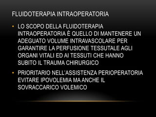 FLUIDOTERAPIA INTRAOPERATORIA
• LO SCOPO DELLA FLUIDOTERAPIA
INTRAOPERATORIA È QUELLO DI MANTENERE UN
ADEGUATO VOLUME INTRAVASCOLARE PER
GARANTIRE LA PERFUSIONE TESSUTALE AGLI
ORGANI VITALI ED AI TESSUTI CHE HANNO
SUBITO IL TRAUMA CHIRURGICO
• PRIORITARIO NELL’ASSISTENZA PERIOPERATORIA
EVITARE IPOVOLEMIA MA ANCHE IL
SOVRACCARICO VOLEMICO

 