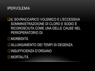 IPERVOLEMIA
IL SOVRACCARICO VOLEMICO E L’ECCESSIVA
SOMMINISTRAZOIONE DI CLORO E SODIO È
RICONOSCIUTA COME UNA DELLE CAUSE NEL
PERIOPERATORIO DI:
①MORBIDITÀ
②ALLUNGAMENTO DEI TEMPI DI DEGENZA
③INSUFFICIENZA D’ORGANO

④MORTALITÀ

 