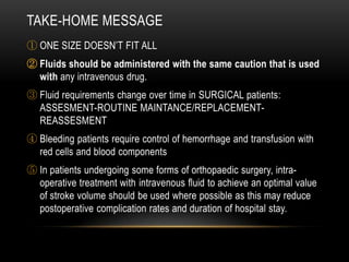 TAKE-HOME MESSAGE
① ONE SIZE DOESN’T FIT ALL
② Fluids should be administered with the same caution that is used
with any intravenous drug.
③ Fluid requirements change over time in SURGICAL patients:
ASSESMENT-ROUTINE MAINTANCE/REPLACEMENTREASSESMENT
④ Bleeding patients require control of hemorrhage and transfusion with
red cells and blood components

⑤ In patients undergoing some forms of orthopaedic surgery, intraoperative treatment with intravenous fluid to achieve an optimal value
of stroke volume should be used where possible as this may reduce
postoperative complication rates and duration of hospital stay.

 