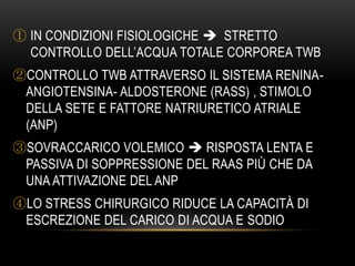 ① IN CONDIZIONI FISIOLOGICHE  STRETTO
CONTROLLO DELL’ACQUA TOTALE CORPOREA TWB
②CONTROLLO TWB ATTRAVERSO IL SISTEMA RENINAANGIOTENSINA- ALDOSTERONE (RASS) , STIMOLO
DELLA SETE E FATTORE NATRIURETICO ATRIALE
(ANP)
③SOVRACCARICO VOLEMICO  RISPOSTA LENTA E
PASSIVA DI SOPPRESSIONE DEL RAAS PIÙ CHE DA
UNA ATTIVAZIONE DEL ANP
④LO STRESS CHIRURGICO RIDUCE LA CAPACITÀ DI
ESCREZIONE DEL CARICO DI ACQUA E SODIO

 