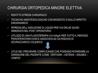 CHIRURGIA ORTOPEDICA MINORE ELETTIVA
• RIDOTTO STRESS CHIRURGICO
• TECNICHE ANESTESIOLOGICHE CON MODESTO O NULLO IMPATTO
EMODINAMICO
• RIPRESA DELL’ASSUZIONE DI LIQUIDI PER VIA ORLAE QUASI
IMMEDIATA NEL POST OPERATORIO

• UTILIZZO DI UNA FLUIDOTERAPIA 3-5 ml/kg/h PER TUTTO IL PERIODO
PERIOPERATORIO NON È ASSOCIATA AD UN RISCHIO DI
SOVRACCARICO VOLEMICO
• UTILE NEL PREVENIRE COMPLICANZE CHE POSSONO RITARDARE LA
DIMISSIONE DEL PAZIENTE COME: VERTIGINI – ASTENIA – NAUSEA VOMITO

 