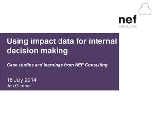 Using impact data for internal
decision making
Case studies and learnings from NEF Consulting
16 July 2014
Jon Gardner
 