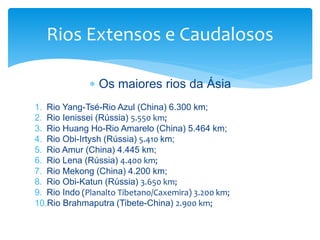Rios Extensos e Caudalosos 
 Os maiores rios da Ásia 
1. Rio Yang-Tsé-Rio Azul (China) 6.300 km; 
2. Rio Ienissei (Rússia) 5.550 km; 
3. Rio Huang Ho-Rio Amarelo (China) 5.464 km; 
4. Rio Obi-Irtysh (Rússia) 5.410 km; 
5. Rio Amur (China) 4.445 km; 
6. Rio Lena (Rússia) 4.400 km; 
7. Rio Mekong (China) 4.200 km; 
8. Rio Obi-Katun (Rússia) 3.650 km; 
9. Rio Indo (Planalto Tibetano/Caxemira) 3.200 km; 
10.Rio Brahmaputra (Tibete-China) 2.900 km; 
 
