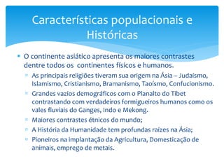 Características populacionais e 
Históricas 
 O continente asiático apresenta os maiores contrastes 
dentre todos os continentes físicos e humanos. 
 As principais religiões tiveram sua origem na Ásia – Judaísmo, 
Islamismo, Cristianismo, Bramanismo, Taoísmo, Confucionismo. 
 Grandes vazios demográficos com o Planalto do Tibet 
contrastando com verdadeiros formigueiros humanos como os 
vales fluviais do Ganges, Indo e Mekong. 
 Maiores contrastes étnicos do mundo; 
 A História da Humanidade tem profundas raízes na Ásia; 
 Pioneiros na implantação da Agricultura, Domesticação de 
animais, emprego de metais. 
 