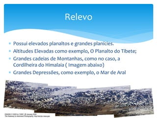 Relevo 
 Possui elevados planaltos e grandes planícies. 
 Altitudes Elevadas como exemplo, O Planalto do Tibete; 
 Grandes cadeias de Montanhas, como no caso, a 
Cordilheira do Himalaia ( Imagem abaixo) 
 Grandes Depressões, como exemplo, o Mar de Aral 
 