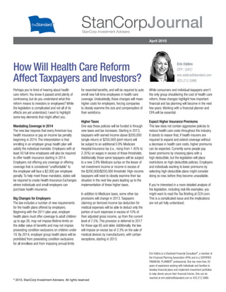 StanCorpJournal
                                                     StanCorp Investment Advisers

                                                                                                           April 2010




                                                                                                                                     Erin Eddins
How Will Health Care Reform                                                                                                          CFP , ChFC
                                                                                                                                          ®         ®




                                                                                                                                     erin.eddins@standard.com
Affect Taxpayers and Investors?                                                                                                      425.212.5986

Perhaps you’re tired of hearing about health         for essential beneﬁts, and will be required to auto   While consumers and individual taxpayers aren’t
care reform. You know it passed amid plenty of       enroll new full-time employees in health care         the only group shouldering the cost of health care
controversy, but do you understand what this         coverage. Undoubtedly, these changes will mean        reform, these changes highlight how important
reform means to investors or employees? While        higher costs for employers, forcing companies         ﬁnancial and tax planning will become in the next
the legislation is complicated and not all of its    to closely examine the size and compensation of       few years. Working with a ﬁnancial planner and
effects are yet understood, I want to highlight      their workforce.                                      CPA will be essential.
some key elements that might affect you.
                                                     Higher Taxes                                          Expect Higher Insurance Premiums
Mandating Coverage in 2014                           One way these policies will be funded is through      This law does not contain aggressive policies to
The new law requires that every American buy         new taxes and tax increases. Starting in 2013,        reduce health care costs throughout the industry.
health insurance or pay an income tax penalty        taxpayers with earned income above $200,000           It stands to reason that, if health insurers are
beginning in 2014. The interpretation is that        (single return) or $250,000 (joint return) will       required to expand and extend coverage without
enrolling in an employer group health plan will      be subject to an additional 0.9% Medicare             a decrease in health care costs, higher premiums
satisfy the individual mandate. Employers with at    Hospital Insurance tax (i.e., rising from 1.45% to    can be expected. Currently some people pay
least 50 full-time employees will also be required   2.35%) on wages in excess of those thresholds.        lower premiums by choosing plans with a
to offer health insurance starting in 2014.          Additionally, those same taxpayers will be subject    high deductible, but the legislation will place
Employers not offering any coverage or offering      to a new 3.8% Medicare surtax on the lesser of        restrictions on high-deductible policies. Employers
coverage that is considered “unaffordable” to        net investment income or income in excess of          and individuals wanting to lower premiums by
the employee will face a $2,000 per employee         the $200,000/$250,000 threshold. High-income          selecting high-deductible plans might consider
penalty. To help meet these mandates, states will    taxpayers will need to closely examine their tax      doing so now, before they become unavailable.
be required to create Health Insurance Exchanges     situation in the next few years leading up to the
where individuals and small employers can            implementation of these higher taxes.                 If you’re interested in a more detailed analysis of
purchase health insurance.                                                                                 the legislation, including real-life examples, you
                                                     In addition to Medicare taxes, some other tax         might want to read the Tax Brieﬁng at CCH.com.
Big Changes for Employers                            provisions will change in 2013. Taxpayers             This is a complicated issue and the implications
The law includes a number of new requirements        claiming an itemized income tax deduction for         are not yet fully understood.
for the health plans offered by employers.           medical expenses will be able to deduct only the
Beginning with the 2011 plan year, employer          portion of such expenses in excess of 10% of
health plans must offer coverage to adult children   their adjusted gross income, up from the current
up to age 26, may not impose lifetime limits on      level of 7.5%. This provision is deferred to 2017
the dollar value of beneﬁts and may not impose       for those age 65 and older. Additionally, the law
preexisting condition exclusions on children under   will impose an excise tax of 2.3% on the sale of
19. By 2014, employer group health plans will be     medical devices by manufacturers, with certain
prohibited from preexisting condition exclusions     exceptions, starting in 2013.
for all enrollees and from imposing annual limits

                                                                                                                                                        ®
                                                                                                           Erin Eddins is a Chartered Financial Consultant , a member of
                                                                                                           the Financial Planning Association (FPA) and is a CERTIFIED
                                                                                                                                 ®
                                                                                                           FINANCIAL PLANNER professional. She has more than 20
                                                                                                           years of experience working with individuals and families to
                                                                                                           develop ﬁnancial plans and implement investment portfolios
                                                                                                           to help clients secure their ﬁnancial futures. She can be
©
                                                                                                           reached at erin.eddins@standard.com or 425.212.5986.
    2010, StanCorp Investment Advisers. All rights reserved
 