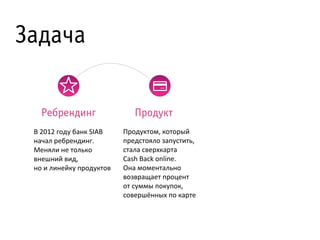 Задача
Ребрендинг
В	
  2012	
  году	
  банк	
  SIAB	
  
начал	
  ребрендинг.	
  
Меняли	
  не	
  только	
  
внешний	
  вид,	
  
но	
  и	
  линейку	
  продуктов	
  

Продукт
Продуктом,	
  который	
  
предстояло	
  запустить,
стала	
  сверхкарта	
  
Cash	
  Back	
  online.
Она	
  моментально	
  
возвращает	
  процент	
  
от	
  суммы	
  покупок,	
  
совершённых	
  по	
  карте

 