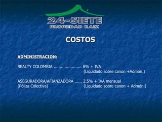 COSTOS ADMINISTRACION: REALTY COLOMBIA ....................... 8% + IVA   (Liquidado sobre canon +Admón.) ASEGURADORA/AFIANZADORA ...... 2.5% + IVA mensual (Póliza Colectiva)  (Liquidado sobre canon + Admón.) 