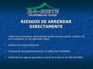 Usted como propietario administrador puede terminar siendo codeudor de su arrendatario, en los siguientes casos: Solicitud de líneas telefónicas. Compras de electrodomésticos por el crédito fácil CODENSA. Solicitudes de seguros generales a través de la factura de GAS NATURAL. RIESGOS DE ARRENDAR DIRECTAMENTE 