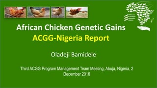 African Chicken Genetic Gains
ACGG-Nigeria Report
Third ACGG Program Management Team Meeting, Abuja, Nigeria, 2
December 2016
Oladeji Bamidele
 