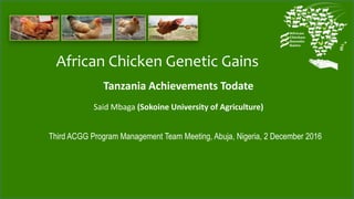 African Chicken Genetic Gains
Tanzania Achievements Todate
Said Mbaga (Sokoine University of Agriculture)
Third ACGG Program Management Team Meeting, Abuja, Nigeria, 2 December 2016
 