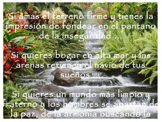 Si amas el terreno firme y tienes la impresión de fondear en el pantano de la inseguridad … Si quieres bogar en alta mar y las arenas retienen el navío de tus sueños … Si quieres un mundo más limpio y fraterno y los hombres se apartan de la paz, de la armonía buscando la guerra … 
