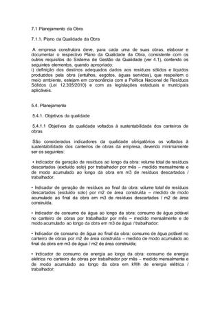 7.1 Planejamento da Obra 
7.1.1. Plano da Qualidade da Obra 
A empresa construtora deve, para cada uma de suas obras, elaborar e 
documentar o respectivo Plano da Qualidade da Obra, consistente com os 
outros requisitos do Sistema de Gestão da Qualidade (ver 4.1), contendo os 
seguintes elementos, quando apropriado: 
i) definição dos destinos adequados dados aos resíduos sólidos e líquidos 
produzidos pela obra (entulhos, esgotos, águas servidas), que respeitem o 
meio ambiente, estejam em consonância com a Política Nacional de Resíduos 
Sólidos (Lei 12.305/2010) e com as legislações estaduais e municipais 
aplicáveis. 
5.4. Planejamento 
5.4.1. Objetivos da qualidade 
5.4.1.1 Objetivos da qualidade voltados à sustentabilidade dos canteiros de 
obras 
São considerados indicadores da qualidade obrigatórios os voltados à 
sustentabilidade dos canteiros de obras da empresa, devendo minimamente 
ser os seguintes: 
• Indicador de geração de resíduos ao longo da obra: volume total de resíduos 
descartados (excluído solo) por trabalhador por mês – medido mensalmente e 
de modo acumulado ao longo da obra em m3 de resíduos descartados / 
trabalhador. 
• Indicador de geração de resíduos ao final da obra: volume total de resíduos 
descartados (excluído solo) por m2 de área construída – medido de modo 
acumulado ao final da obra em m3 de resíduos descartados / m2 de área 
construída. 
• Indicador de consumo de água ao longo da obra: consumo de água potável 
no canteiro de obras por trabalhador por mês – medido mensalmente e de 
modo acumulado ao longo da obra em m3 de água / trabalhador; 
• Indicador de consumo de água ao final da obra: consumo de água potável no 
canteiro de obras por m2 de área construída – medido de modo acumulado ao 
final da obra em m3 de água / m2 de área construída; 
• Indicador de consumo de energia ao longo da obra: consumo de energia 
elétrica no canteiro de obras por trabalhador por mês – medido mensalmente e 
de modo acumulado ao longo da obra em kWh de energia elétrica / 
trabalhador; 
 