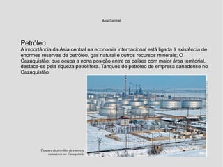 Petróleo
A importância da Ásia central na economia internacional está ligada à existência de
enormes reservas de petróleo, gás natural e outros recursos minerais; O
Cazaquistão, que ocupa a nona posição entre os países com maior área territorial,
destaca-se pela riqueza petrolífera. Tanques de petróleo de empresa canadense no
Cazaquistão
Asia Central
Tanques de petróleo de empresa
canadense no Cazaquistão
 