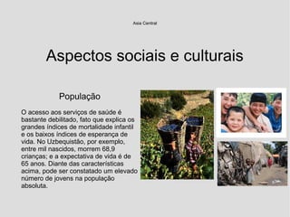 Aspectos sociais e culturais
Asia Central
População
O acesso aos serviços de saúde é
bastante debilitado, fato que explica os
grandes índices de mortalidade infantil
e os baixos índices de esperança de
vida. No Uzbequistão, por exemplo,
entre mil nascidos, morrem 68,9
crianças; e a expectativa de vida é de
65 anos. Diante das características
acima, pode ser constatado um elevado
número de jovens na população
absoluta.
 