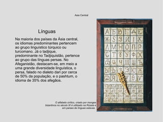 Asia Central
Línguas
Na maioria dos países da Ásia central,
os idiomas predominantes pertencem
ao grupo linguístico túrquico ou
turcomano. Já o tadjique,
predominante no Tadjiquistão, pertence
ao grupo das línguas persas. No
Afeganistão, destacam-se, em meio a
uma grande diversidade linguística, o
persa, falado no dialeto dari por cerca
de 50% da população, e o pashtum, o
idioma de 35% dos afegãos.
O alfabeto cirílico, criado por monges
bizantinos no século IX é utilizado na Rússia e
em países de línguas eslavas.
 