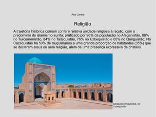 Asia Central
Religião
A trajetória histórica comum confere relativa unidade religiosa à região, com o
predomínio do islamismo sunita; praticado por 98% da população no Afeganistão, 88%
no Turcomenistão, 84% no Tadjiquistão, 76% no Uzbequistão e 65% no Quirguistão; No
Cazaquistão há 50% de muçulmanos e uma grande proporção de habitantes (35%) que
se declaram ateus ou sem religião, além de uma presença expressiva de cristãos.
Mesquita em Bukhara, no
Uzbequistão
 