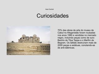 Asia Central
70% das obras de arte do museu de
Cabul no Afeganistão foram roubadas
nos anos 1990 e vendidas no mercado
negro, incluindo peças como de ouro
Bactrio de Tilya Teppe e o Marfim de
Begram. Os talibãs destruíram mais de
2000 peças e estátuas, conotando-as
de anti-islâmicas.
Curiosidades
 