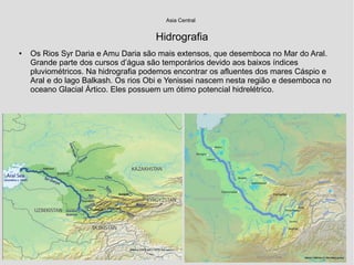 Hidrografia
● Os Rios Syr Daria e Amu Daria são mais extensos, que desemboca no Mar do Aral.
Grande parte dos cursos d’água são temporários devido aos baixos índices
pluviométricos. Na hidrografia podemos encontrar os afluentes dos mares Cáspio e
Aral e do lago Balkash. Os rios Obi e Yenissei nascem nesta região e desemboca no
oceano Glacial Ártico. Eles possuem um ótimo potencial hidrelétrico.
Asia Central
 