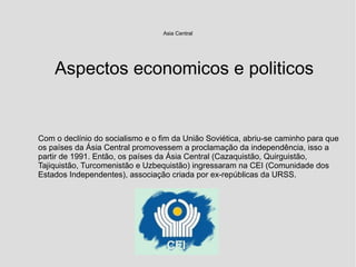 Asia Central
Com o declínio do socialismo e o fim da União Soviética, abriu-se caminho para que
os países da Ásia Central promovessem a proclamação da independência, isso a
partir de 1991. Então, os países da Ásia Central (Cazaquistão, Quirguistão,
Tajiquistão, Turcomenistão e Uzbequistão) ingressaram na CEI (Comunidade dos
Estados Independentes), associação criada por ex-repúblicas da URSS.
Aspectos economicos e politicos
 