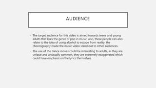 AUDIENCE
• The target audience for this video is aimed towards teens and young
adults that likes the genre of pop in music, also, these people can also
relate to the idea of using alcohol to escape from reality. the
choreography made the music video stand out to other audiences.
• The use of the dance moves could be interesting to adults, as they are
unique and unusually common, they are extremely exaggerated which
could have emphasis on the lyrics themselves.
 