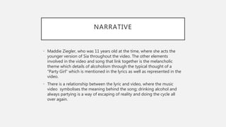 NARRATIVE
• Maddie Ziegler, who was 11 years old at the time, where she acts the
younger version of Sia throughout the video. The other elements
involved in the video and song that link together is the melancholic
theme which details of alcoholism through the typical thought of a
“Party Girl” which is mentioned in the lyrics as well as represented in the
video.
• There is a relationship between the lyric and video, where the music
video symbolises the meaning behind the song; drinking alcohol and
always partying is a way of escaping of reality and doing the cycle all
over again.
 