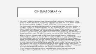 CINEMATOGRAPHY
• The camera follows the gymnast as she dances around the three rooms, not stopping or cutting
except for the first few shots at the beginning before the song starts. This could of been done to
demonstrate to ongoing struggle of the party girl like how the camera keeps going on.
• The shots that are used within the video consist of numerous types, there are mostly close ups to
show§ the emphasis of emotion on Maddies face. The most notably the scene where Maddie
travels towards the drapes, hides behind them and then shows her face moving from a low point
to a high point, which suggests that she may be drowning herself to death but she also “won’t
look down” even if she knows the possible consequences of what she’s doing, she’s determined to
ignore them for one night. This again links into the main theme of the video, which is alcoholism.
• A use of close ups are used as well as wide shots of the room are shown to show how the
environment around her is so poor and that no one has lived there for quite a while. By the end of
the video Maddie is seen to be standing near a doorway almost lifeless while the camera pans
further and further away from her, then the video ends. Also throughout the video there is no part
where she is lip synching the song, this is all focusing on her performance and how she attempts
to mimic the storm of emotions that Sia has had at that point in her life. The inner turmoil that she
had experience with her use of alcohol and how she felt when she was younger. In my opinion I
think this was a very eye opening and meaningful video, not just for the artist but for many people
who may have had a similar experience, that feeling of helplessness and confusion.
• During this music video, they use a lot of wide-angle shots this way they are showing the
background. Showing the fact that there is only one person in the music video
 