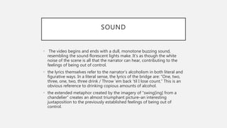 SOUND
• The video begins and ends with a dull, monotone buzzing sound,
resembling the sound florescent lights make. It’s as though the white
noise of the scene is all that the narrator can hear, contributing to the
feelings of being out of control.
• the lyrics themselves refer to the narrator’s alcoholism in both literal and
figurative ways. In a literal sense, the lyrics of the bridge are: “One, two,
three, one, two, three drink / Throw ’em back ’til I lose count.” This is an
obvious reference to drinking copious amounts of alcohol.
• the extended metaphor created by the imagery of “swing[ing] from a
chandelier” creates an almost triumphant picture–an interesting
juxtaposition to the previously established feelings of being out of
control.
 