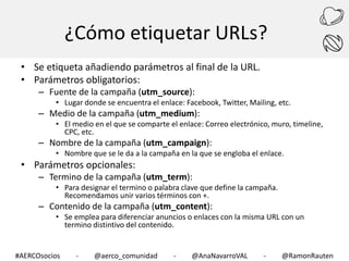 ¿Cómo etiquetar URLs?
• Se etiqueta añadiendo parámetros al final de la URL.
• Parámetros obligatorios:
– Fuente de la campaña (utm_source):

• Lugar donde se encuentra el enlace: Facebook, Twitter, Mailing, etc.

– Medio de la campaña (utm_medium):

• El medio en el que se comparte el enlace: Correo electrónico, muro, timeline,
CPC, etc.

– Nombre de la campaña (utm_campaign):

• Nombre que se le da a la campaña en la que se engloba el enlace.

• Parámetros opcionales:

– Termino de la campaña (utm_term):

• Para designar el termino o palabra clave que define la campaña.
Recomendamos unir varios términos con +.

– Contenido de la campaña (utm_content):

• Se emplea para diferenciar anuncios o enlaces con la misma URL con un
termino distintivo del contenido.

#AERCOsocios

-

@aerco_comunidad

-

@AnaNavarroVAL

-

@RamonRauten

 
