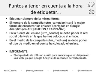 Puntos a tener en cuenta a la hora
de etiquetar…
• Etiquetar siempre de la misma forma.
• El nombre de la campaña (utm_campaign) será la mejor
forma de encontrar los enlaces acortados en Google
Analytics (en ADQUISICIÓN / CAMPAÑAS).
• En la fuente del enlace (utm_source) se debe poner la red
social o la web en la que hemos colocado el enlace.
• En el medio de la campaña (utm_medium) se debe poner
el tipo de medio en el que se ha colocado el enlace.
• IMPORTANTE:

– El etiquetado de URLs no es útil para enlaces que se ubiquen en
una web, ya que Google Analytics lo reconoce perfectamente.

#AERCOsocios

-

@aerco_comunidad

-

@AnaNavarroVAL

-

@RamonRauten

 