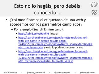 Esto no lo hagáis, pero debéis
conocerlo…
• ¿Y si modificamos el etiquetado de una web y
accedemos con los parámetros cambiados?
– Por ejemplo (Search Engine Land):
• http://selnd.com/Hakhht lleva a:
• http://searchengineland.com/google-tests-replacing-urlwith-site-name-in-search-results-again174663?utm_campaign=socialflow&utm_source=facebook&
utm_medium=social y esto lo podemos convertir en:
• http://searchengineland.com/google-tests-replacing-urlwith-site-name-in-search-results-again174663?utm_campaign=socialflow&utm_source=facebook&
utm_medium=social&utm_term=ola+ke+ase

#AERCOsocios

-

@aerco_comunidad

-

@AnaNavarroVAL

-

@RamonRauten

 
