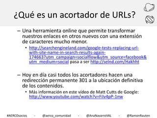 ¿Qué es un acortador de URLs?
– Una herramienta online que permite transformar
nuestros enlaces en otros nuevos con una extensión
de caracteres mucho menor.

• http://searchengineland.com/google-tests-replacing-urlwith-site-name-in-search-results-again174663?utm_campaign=socialflow&utm_source=facebook&
utm_medium=social pasa a ser http://selnd.com/Hakhht

– Hoy en día casi todos los acortadores hacen una
redirección permanente 301 a la ubicación definitiva
de los contenidos.
• Más información en este vídeo de Matt Cutts de Google:
http://www.youtube.com/watch?v=Filv4pP-1nw

#AERCOsocios

-

@aerco_comunidad

-

@AnaNavarroVAL

-

@RamonRauten

 