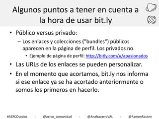 Algunos puntos a tener en cuenta a
la hora de usar bit.ly
• Público versus privado:
– Los enlaces y colecciones ("bundles") públicos
aparecen en la página de perfil. Los privados no.
• Ejemplo de página de perfil: http://bitly.com/u/apasionados

• Las URLs de los enlaces se pueden personalizar.
• En el momento que acortamos, bit.ly nos informa
si ese enlace ya se ha acortado anteriormente o
somos los primeros en hacerlo.

#AERCOsocios

-

@aerco_comunidad

-

@AnaNavarroVAL

-

@RamonRauten

 