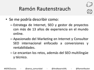 Ramón Rautenstrauch
• Se me podría describir como:
– Estratega de Internet, SEO y gestor de proyectos
con más de 13 años de experiencia en el mundo
online.
– Apasionado del Marketing en Internet y Consultor
SEO internacional enfocado a conversiones y
rentabilidades.
– Le encantan los retos, además del SEO multilingüe
y técnico.
#AERCOsocios

-

@aerco_comunidad

-

@AnaNavarroVAL

-

@RamonRauten

 