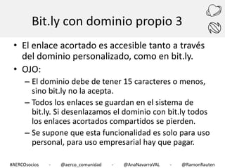 Bit.ly con dominio propio 3
• El enlace acortado es accesible tanto a través
del dominio personalizado, como en bit.ly.
• OJO:
– El dominio debe de tener 15 caracteres o menos,
sino bit.ly no la acepta.
– Todos los enlaces se guardan en el sistema de
bit.ly. Si desenlazamos el dominio con bit.ly todos
los enlaces acortados compartidos se pierden.
– Se supone que esta funcionalidad es solo para uso
personal, para uso empresarial hay que pagar.
#AERCOsocios

-

@aerco_comunidad

-

@AnaNavarroVAL

-

@RamonRauten

 